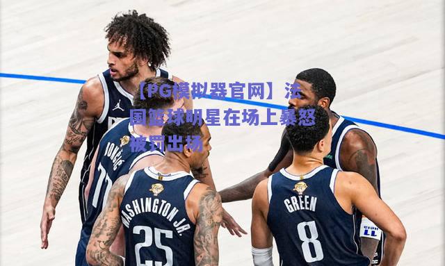 【PG模拟器官网】法国篮球明星在场上暴怒被罚出场