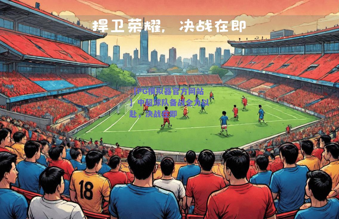 【PG模拟器官方网站】中超球队备战全力以赴，决战在即