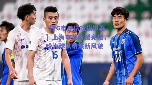 【PG电子试玩模拟器】上海申花新援亮相，盼为球队带来新风貌