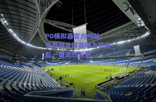 PG模拟器官方网站：世界级足球赛场上将掀起一番激烈较量
