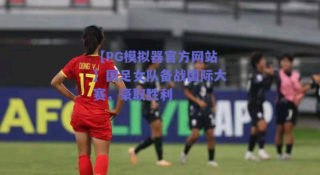 【PG模拟器官方网站】国足女队备战国际大赛，豪取胜利